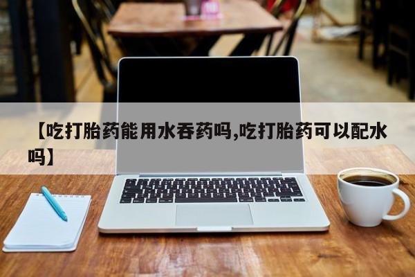 私人卖打胎药微信号【吃打胎药能用水吞药吗,吃打胎药可以配水吗】