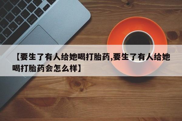 私人卖打胎药微信号【要生了有人给她喝打胎药,要生了有人给她喝打胎药会怎么样】