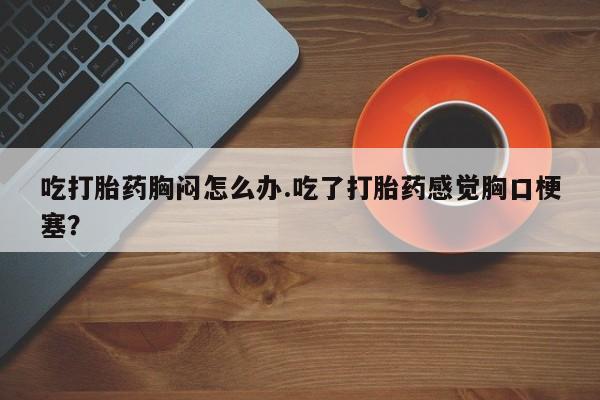 私人卖打胎药微信号吃打胎药胸闷怎么办.吃了打胎药感觉胸口梗塞？