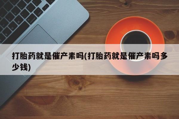 私人卖打胎药微信号打胎药就是催产素吗(打胎药就是催产素吗多少钱)