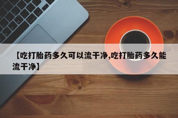 私人卖打胎药微信号【吃打胎药多久可以流干净,吃打胎药多久能流干净】