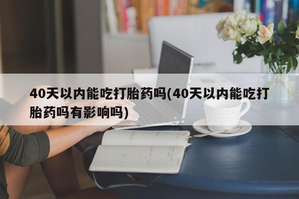 私人卖打胎药微信号40天以内能吃打胎药吗(40天以内能吃打胎药吗有影响吗)
