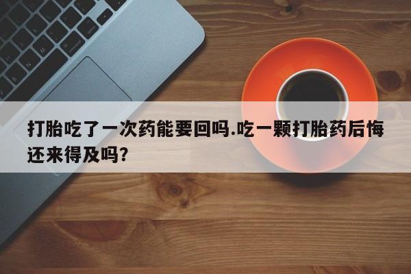 私人卖打胎药微信号打胎吃了一次药能要回吗.吃一颗打胎药后悔还来得及吗？