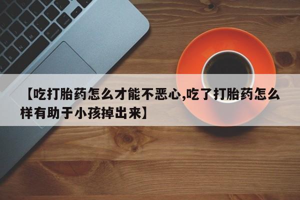 私人卖打胎药微信号【吃打胎药怎么才能不恶心,吃了打胎药怎么样有助于小孩掉出来】