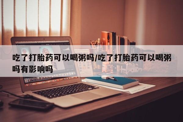 私人卖打胎药微信号吃了打胎药可以喝粥吗/吃了打胎药可以喝粥吗有影响吗