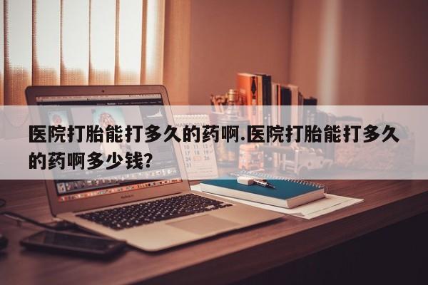 私人卖打胎药微信号医院打胎能打多久的药啊.医院打胎能打多久的药啊多少钱？