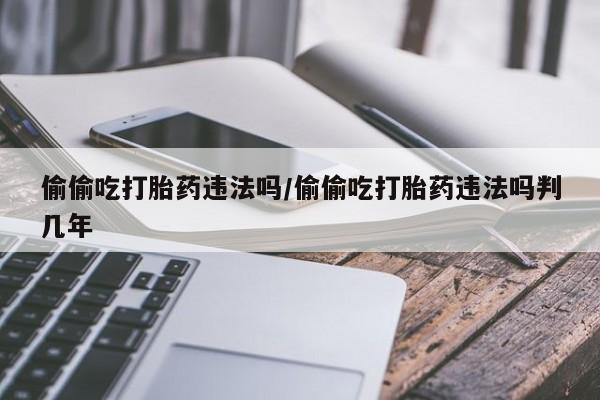 私人卖打胎药微信号偷偷吃打胎药违法吗/偷偷吃打胎药违法吗判几年