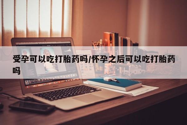 私人卖打胎药微信号受孕可以吃打胎药吗/怀孕之后可以吃打胎药吗