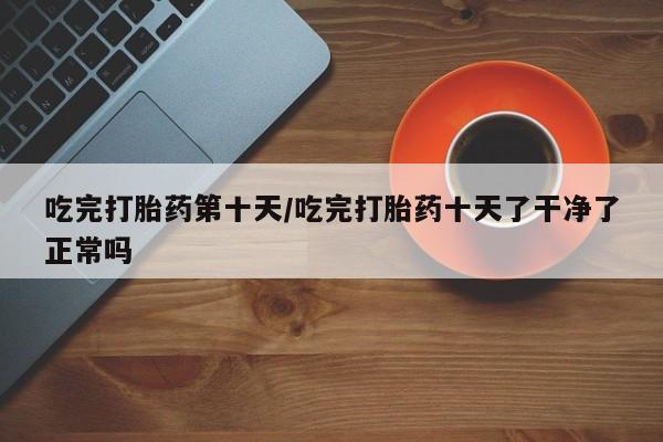 私人卖打胎药微信号吃完打胎药第十天/吃完打胎药十天了干净了正常吗