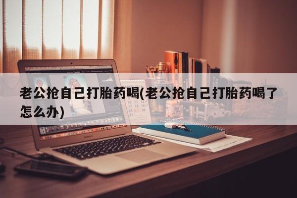 私人卖打胎药微信号老公抢自己打胎药喝(老公抢自己打胎药喝了怎么办)
