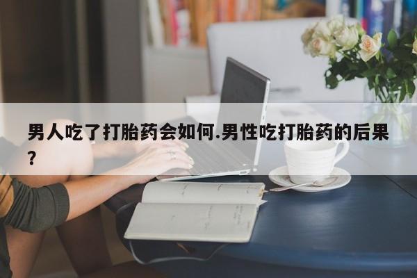 私人卖打胎药微信号男人吃了打胎药会如何.男性吃打胎药的后果？
