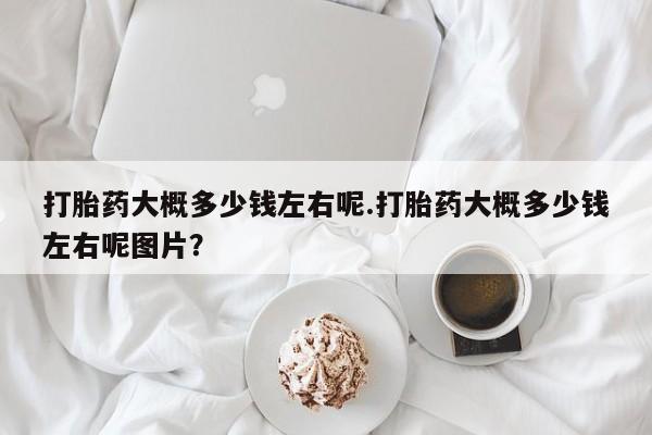 私人卖打胎药微信号打胎药大概多少钱左右呢.打胎药大概多少钱左右呢图片？