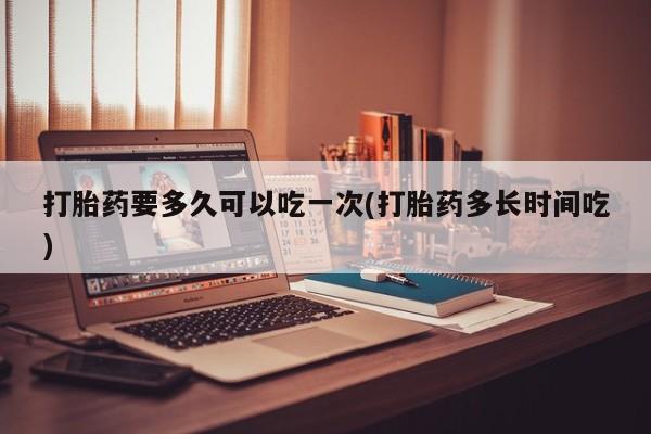 私人卖打胎药微信号打胎药要多久可以吃一次(打胎药多长时间吃)