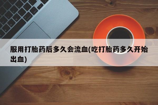 私人卖打胎药微信号服用打胎药后多久会流血(吃打胎药多久开始出血)