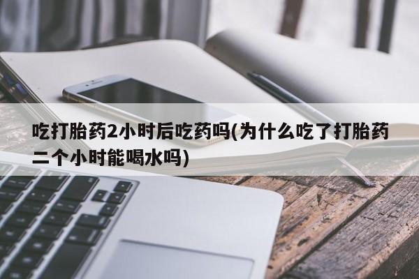 私人卖打胎药微信号吃打胎药2小时后吃药吗(为什么吃了打胎药二个小时能喝水吗)