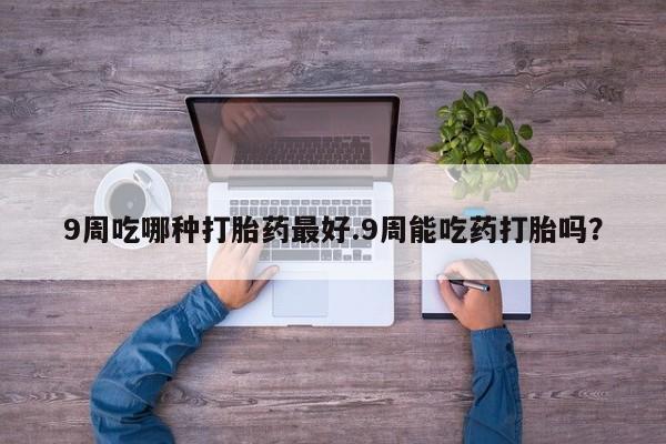 私人卖打胎药微信号9周吃哪种打胎药最好.9周能吃药打胎吗？