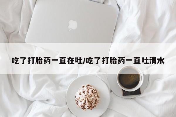 私人卖打胎药微信号吃了打胎药一直在吐/吃了打胎药一直吐清水