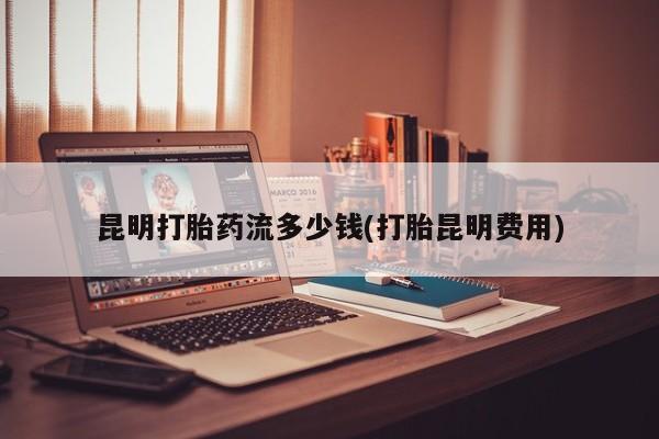 私人卖打胎药微信号昆明打胎药流多少钱(打胎昆明费用)