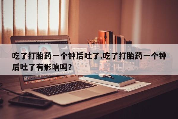 私人卖打胎药微信号吃了打胎药一个钟后吐了.吃了打胎药一个钟后吐了有影响吗？