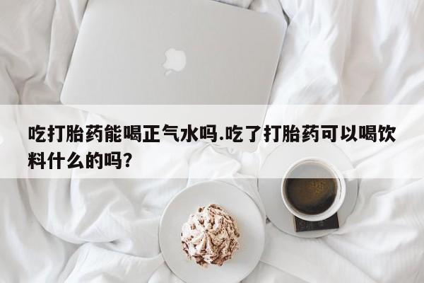 私人卖打胎药微信号吃打胎药能喝正气水吗.吃了打胎药可以喝饮料什么的吗？