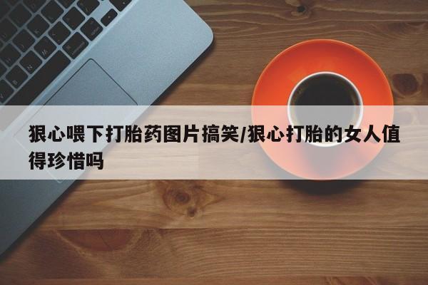 私人卖打胎药微信号狠心喂下打胎药图片搞笑/狠心打胎的女人值得珍惜吗