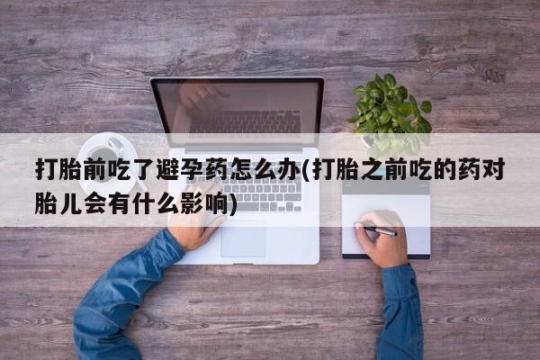 私人卖打胎药微信号打胎前吃了避孕药怎么办(打胎之前吃的药对胎儿会有什么影响)
