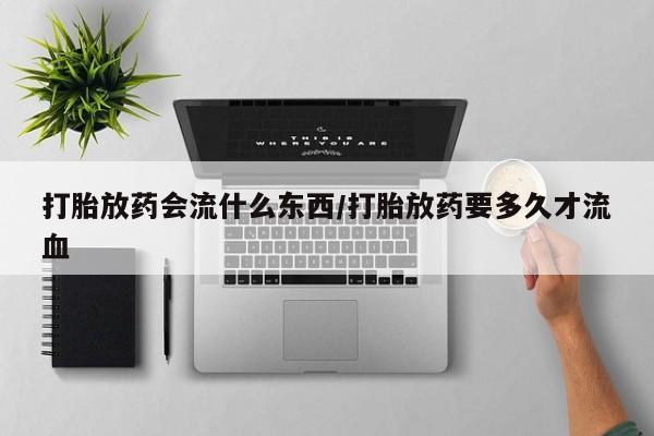 私人卖打胎药微信号打胎放药会流什么东西/打胎放药要多久才流血