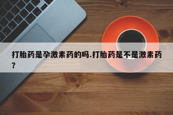 私人卖打胎药微信号打胎药是孕激素药的吗.打胎药是不是激素药？