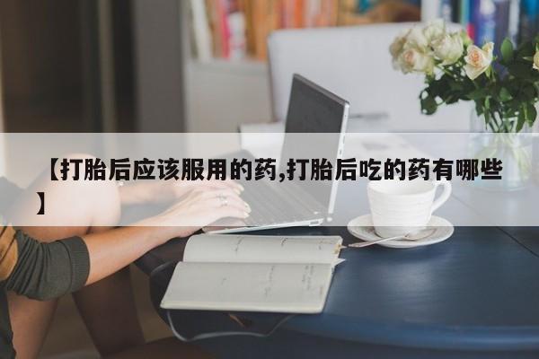 私人卖打胎药微信号【打胎后应该服用的药,打胎后吃的药有哪些】