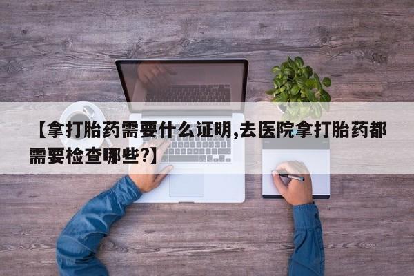 私人卖打胎药微信号【拿打胎药需要什么证明,去医院拿打胎药都需要检查哪些?】