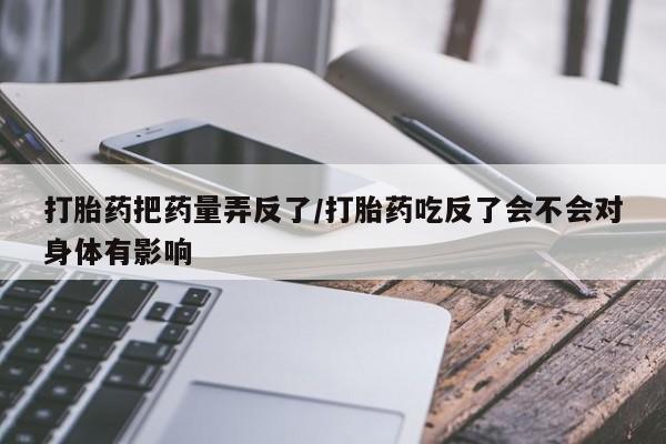 私人卖打胎药微信号打胎药把药量弄反了/打胎药吃反了会不会对身体有影响