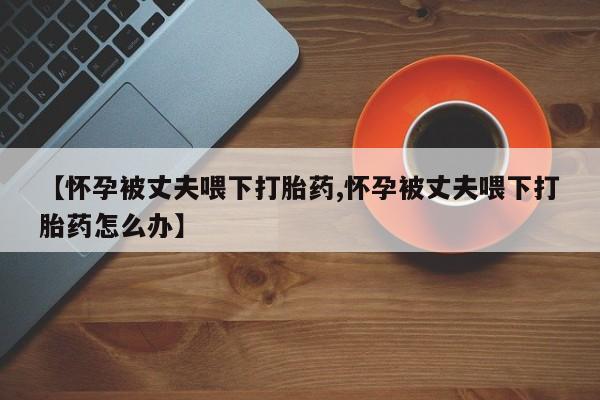 私人卖打胎药微信号【怀孕被丈夫喂下打胎药,怀孕被丈夫喂下打胎药怎么办】