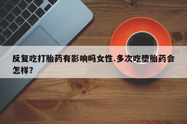 私人卖打胎药微信号反复吃打胎药有影响吗女性.多次吃堕胎药会怎样？