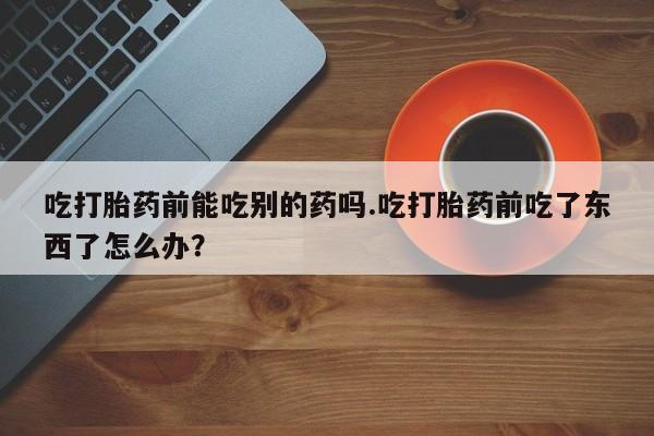 私人卖打胎药微信号吃打胎药前能吃别的药吗.吃打胎药前吃了东西了怎么办？