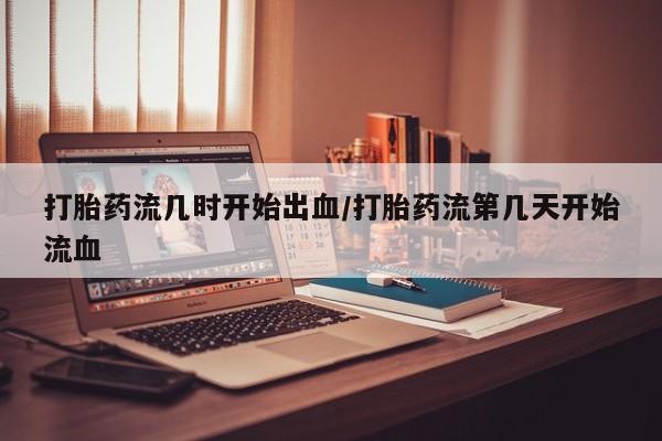 私人卖打胎药微信号打胎药流几时开始出血/打胎药流第几天开始流血