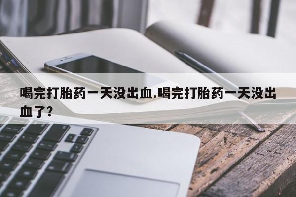 私人卖打胎药微信号喝完打胎药一天没出血.喝完打胎药一天没出血了？