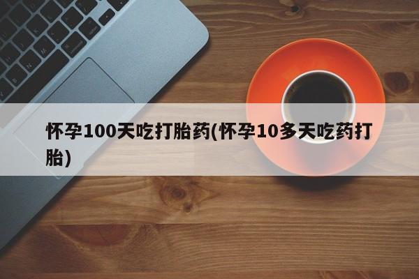 私人卖打胎药微信号怀孕100天吃打胎药(怀孕10多天吃药打胎)
