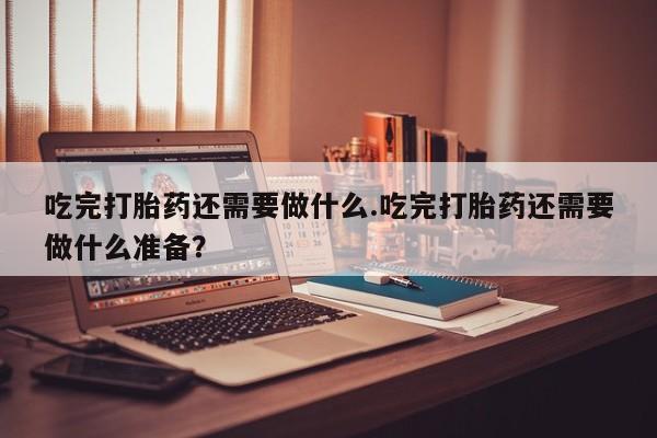 私人卖打胎药微信号吃完打胎药还需要做什么.吃完打胎药还需要做什么准备？