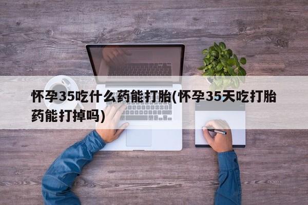 私人卖打胎药微信号怀孕35吃什么药能打胎(怀孕35天吃打胎药能打掉吗)