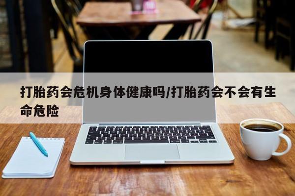 私人卖打胎药微信号打胎药会危机身体健康吗/打胎药会不会有生命危险