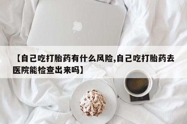 私人卖打胎药微信号【自己吃打胎药有什么风险,自己吃打胎药去医院能检查出来吗】