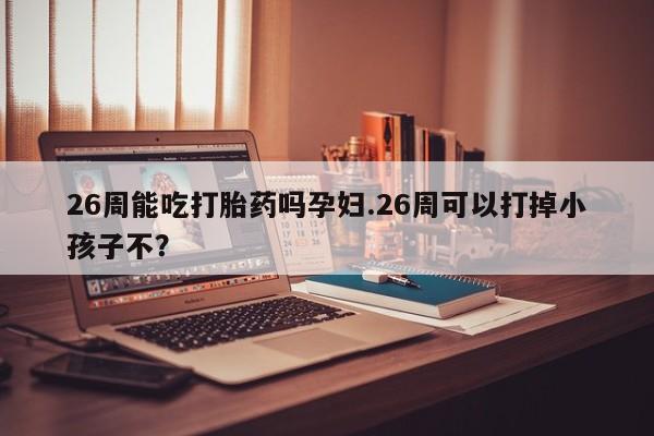 私人卖打胎药微信号26周能吃打胎药吗孕妇.26周可以打掉小孩子不？