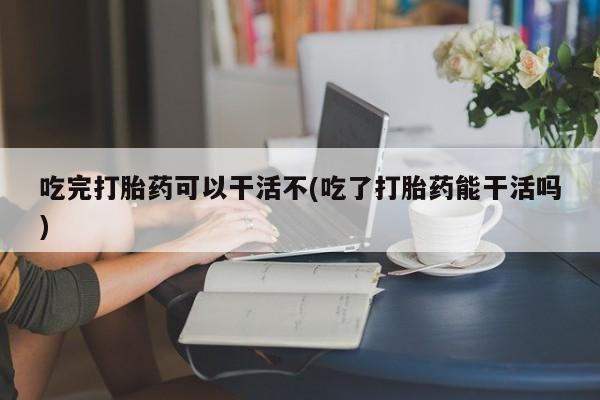 私人卖打胎药微信号吃完打胎药可以干活不(吃了打胎药能干活吗)
