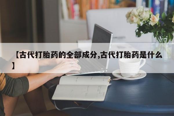 私人卖打胎药微信号【古代打胎药的全部成分,古代打胎药是什么】