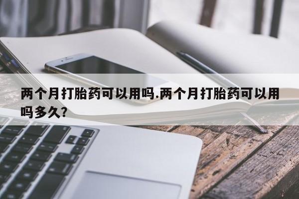 私人卖打胎药微信号两个月打胎药可以用吗.两个月打胎药可以用吗多久？