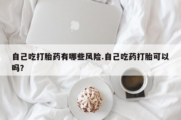 私人卖打胎药微信号自己吃打胎药有哪些风险.自己吃药打胎可以吗？