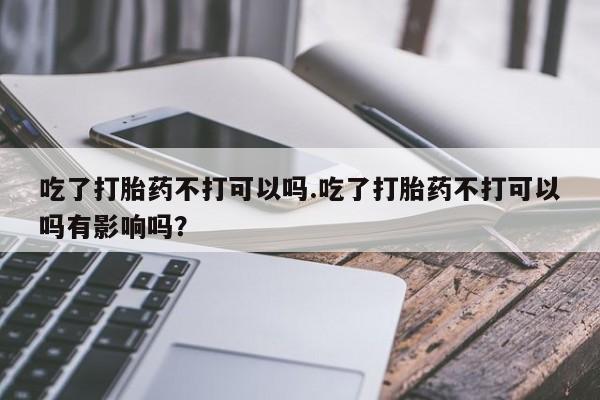 私人卖打胎药微信号吃了打胎药不打可以吗.吃了打胎药不打可以吗有影响吗？