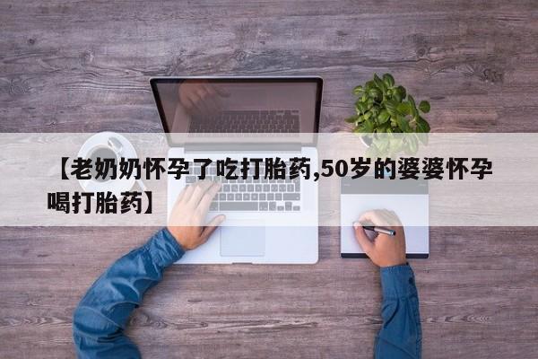 私人卖打胎药微信号【老奶奶怀孕了吃打胎药,50岁的婆婆怀孕喝打胎药】