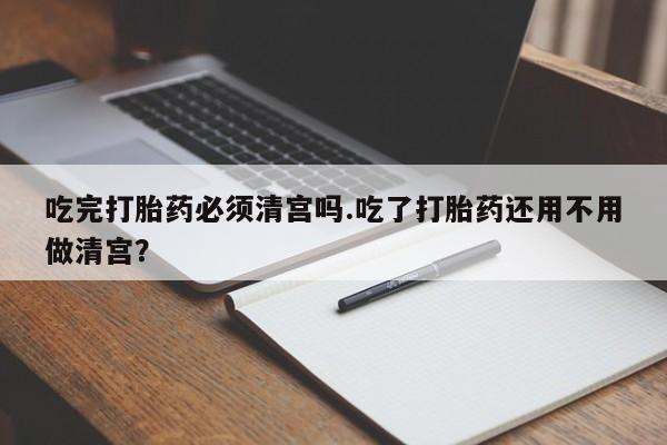 私人卖打胎药微信号吃完打胎药必须清宫吗.吃了打胎药还用不用做清宫？