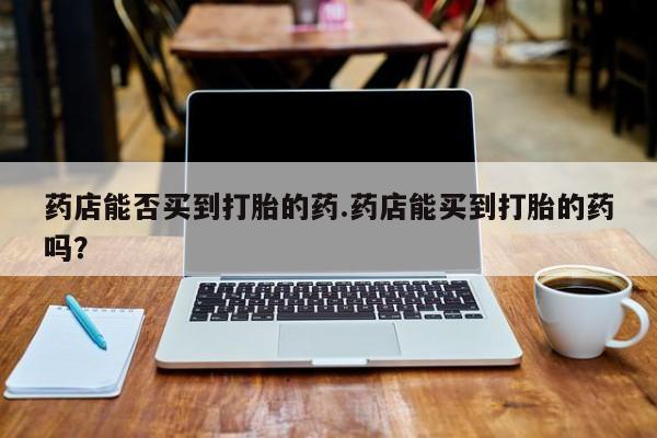 私人卖打胎药微信号药店能否买到打胎的药.药店能买到打胎的药吗？